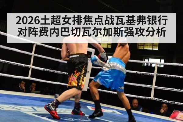 2026土超女排焦点战瓦基弗银行对阵费内巴切瓦尔加斯强攻分析