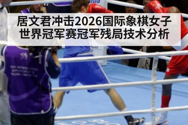 居文君冲击2026国际象棋女子世界冠军赛冠军残局技术分析